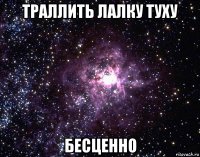 траллить лалку туху бесценно