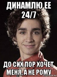 динамлю ее 24/7 до сих пор хочет меня, а не рому