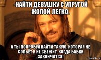 -найти девушку с упругой жопой легко. а ты попробуй найти такую, которая не сольёт и не сбежит, когда бабки закончатся!