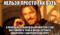 нельзя просто так взть и поключить вьіход вьіпрямителя 220в постоянного тока к входу сетевого инвертора с контроллером мррт