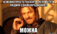 не можна просто так взяти і не привітати людину з днем народження!!! можна