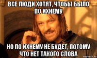 все люди хотят, чтобы было по ихнему но по ихнему не будет, потому что нет такого слова