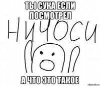 ты сука если посмотрел а что это такое