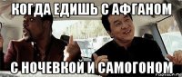 когда едишь с афганом с ночевкой и самогоном