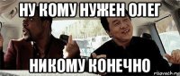 ну кому нужен олег никому конечно