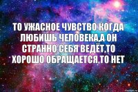 То ужасное чувство когда любишь человека,а он странно себя ведёт,то хорошо обращается,то нет