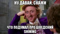 ну давай, скажи что подумал про шведский shining