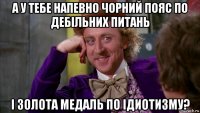 а у тебе напевно чорний пояс по дебільних питань і золота медаль по ідиотизму?