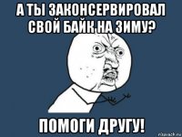 а ты законсервировал свой байк на зиму? помоги другу!