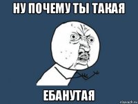 ну почему ты такая ебанутая