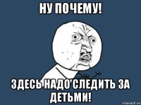 ну почему! здесь надо следить за детьми!