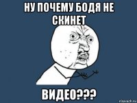 ну почему бодя не скинет видео???