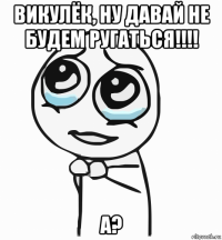 викулёк, ну давай не будем ругаться!!!! а?