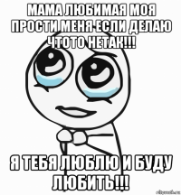 мама любимая моя прости меня если делаю чтото нетак!!! я тебя люблю и буду любить!!!