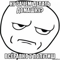 ну зачем делать домашку? всёравно 2 полутиш