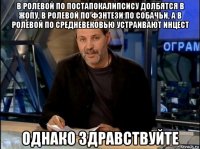 в ролевой по постапокалипсису долбятся в жопу, в ролевой по фэнтези по собачьи, а в ролевой по средневековью устраивают инцест однако здравствуйте