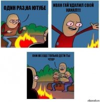 один раз,на ютубе Иван Гай УДАЛИЛ СВОЙ КАНАЛ!!! Они же еще только дети ты что?