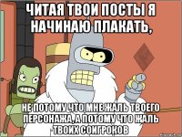 читая твои посты я начинаю плакать, не потому что мне жаль твоего персонажа, а потому что жаль твоих соигроков