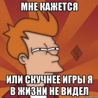 мне кажется или скучнее игры я в жизни не видел