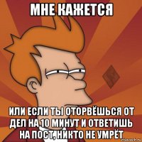 мне кажется или если ты оторвёшься от дел на 10 минут и ответишь на пост, никто не умрёт