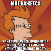 мне кажется или россия скорее поднимется с колен, чем этот упырок научится нормально писать