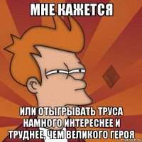 мне кажется или отыгрывать труса намного интереснее и труднее, чем великого героя