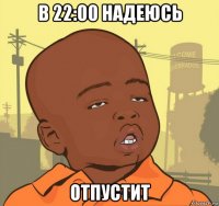 в 22:00 надеюсь отпустит