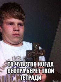  то чувство когда сестра берет твои тетради