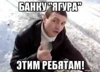 банку "ягура" этим ребятам!