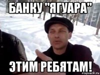 банку "ягуара" этим ребятам!