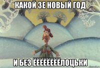 какой зе новый год и без ёёёёёёёёлоцьки