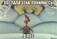 послала зена, понимаесь, в лес