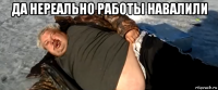 да нереально работы навалили 