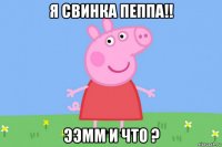 я свинка пеппа!! ээмм и что ?