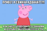 привет я свинка адвакатт!!! а ви знаете што делают со свинками их долбанут молотком ))))))) ск . пк