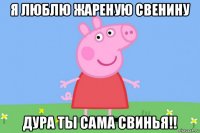 я люблю жареную свенину дура ты сама свинья!!