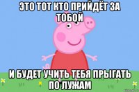 это тот кто прийдёт за тобой и будет учить тебя прыгать по лужам