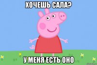 хочешь сала? у меня есть оно