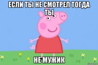 если ты не смотрел тогда ты не мужик