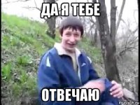 да я тебе отвечаю