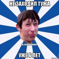 не заходил тужа уже 6 лет