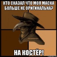 кто сказал что моя маска больше не оригинальна? на костёр!