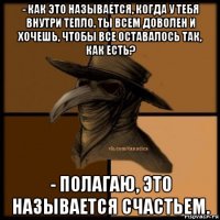 - как это называется, когда у тебя внутри тепло, ты всем доволен и хочешь, чтобы все оставалось так, как есть? - полагаю, это называется счастьем.