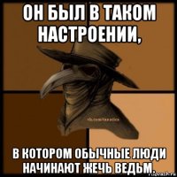 он был в таком настроении, в котором обычные люди начинают жечь ведьм.