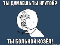 ты думаешь ты крутой? ты больной козёл!