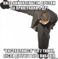 низький уклін усім друзям за привітання з др! "виставляюся" за 2 тижні, після другого туру виборів