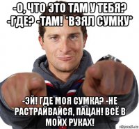 -о, что это там у тебя? -где? -там! *взял сумку* -эй! где моя сумка? -не растрайвайся, пацан! всё в моих руках!