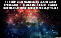 я б могла стать моделью, но еда это самое прикрасное , что есть в моей жизни . модели всю жизнь считают калории ! я б ебанулась ! 