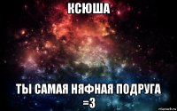 ксюша ты самая няфная подруга =з