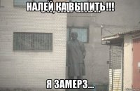 налей ка выпить!!! я замерз...